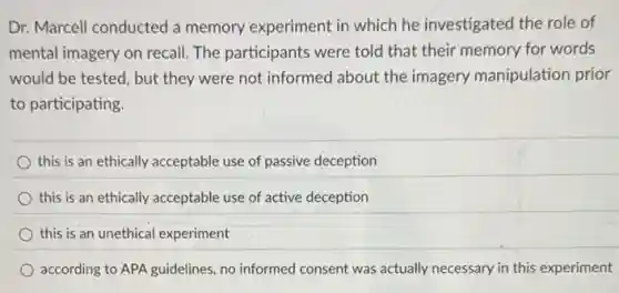 Dr. Marcell conducted a memory experiment in which he investigated the role of
mental imagery on recall The participants were told that their memory for words
would be tested, but they were not informed about the imagery manipulation prior
to participating.
this is an ethically acceptable use of passive deception
this is an ethically acceptable use of active deception
this is an unethical experiment
according to APA guidelines, no informed consent was actually necessary in this experiment