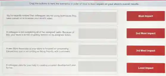 Drag the buttons to rank the scenarios in order of most to least impact on your store's overall results.
You've recently noticed that colleagues are not using techniques they
were trained on to increase your store's sales.
square
Most Impact
A colleague is not completing all of her assigned tasks. Because of
this, your store is at risk of getting behind on its assigned duties.
square
2nd Most Impact
A new Store Associate at your store is focused on processing
transactions and is not smiling or being friendly with customers.
square
3rd Most Impact
A colleague asks for your help in creating a career development plan
for her.
square
Least Impact
