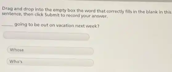 Drag and drop into the empty box the word that correctly fills in the blank in this
sentence, then click Submit to record your answer.
__ going to be out on vacation next week?
square
Whose
Who's
