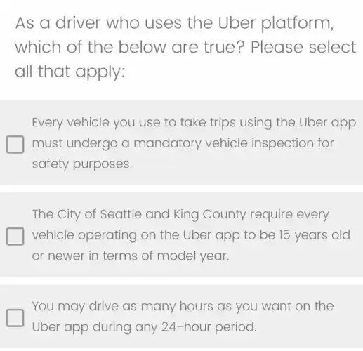 As a driver who uses the Uber platform,
which of the below are true? Please select
all that apply:
Every vehicle you use to take trips using the Uber app
must undergo a mandatory vehicle inspection for
safety purposes.
The City of Seattle and King County require every
vehicle operating on the Uber app to be 15 years old
or newer in terms of model year.
You may drive as many hours as you want on the
Uber app during any 24-hour period.