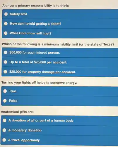 A driver's primary responsibility is to think:
Safety first
How can I avoid getting a ticket?
What kind of car will I get?
Which of the following is a minimum liability limit for the state of Texas?
50,000 for each injured person.
Up to a total of 75,000 per accident.
25,000 for property damage per accident.
Turning your lights off helps to conserve energy.
True
False
Anatomical gifts are:
or part of a human body
A monetary donation
A travel opportunity