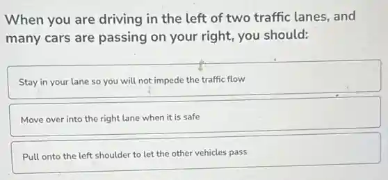 When you are driving in the left of two traffic lanes , and
many cars are passing on your right, you should:
Stay in your lane so you will not impede the traffic flow
Move over into the right lane when it is safe
Pull onto the left shoulder to let the other vehicles pass