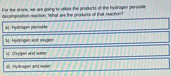 For the drone, we are going to utilize the products of the hydrogen peroxide
decomposition reaction. What are the products of that reaction?
a) Hydrogen peroxide
b) Hydrogen and oxygen
c) Oxygen and water
d) Hydrogen and water