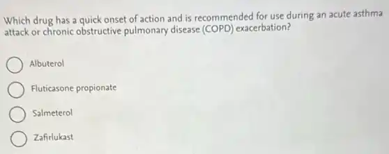 Which drug has a quick onset of action and is recommended for use during an acute asthma
attack or chronic obstructive pulmonary disease (COPD) exacerbation?
Albuterol
Fluticasone propionate
Salmeterol
Zafirlukast
