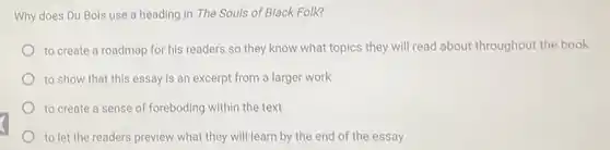 Why does Du Bois use a heading in The Souls of Black Folk?
to create a roadmap for his readers so they know what topics they will read about throughout the book
to show that this essay is an excerpt from a larger work
to create a sense of foreboding within the text
to let the readers preview what they will learn by the end of the essay