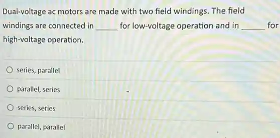 Dual-voltage ac motors are made with two field windings. The field
windings are connected in __ for low-voltage operation and in __ for
high-voltage operation.
series, parallel
parallel, series
sèries, series
parallel, parallel