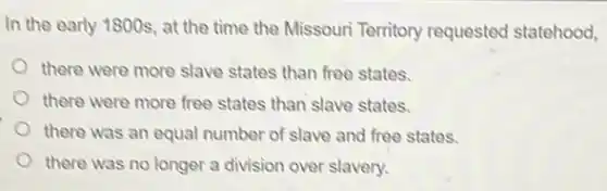 In the early 1800s , at the time the Missouri Territory requested statehood,
there were more slave states than free states.
there were more free states than slave states.
there was an equal number of slave and free states.
there was no longer a division over slavery.