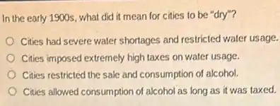 In the early 1900s what did it mean for cities to be "dry"?
Cities had severe water shortages and restricted water usage.
Cities imposed extremely high taxes on water usage.
Cities restricted the sale and consumption of alcohol.
Cities allowed consumption of alcohol as long as it was taxed.