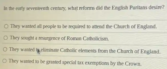 In the early seventeenth century, what reforms did the English Puritans desire?
They wanted all people to be required to attend the Church of England.
They sought a resurgence of Roman Catholicism.
They wanted theliminate Catholic elements from the Church of England.
They wanted to be granted special tax exemptions by the Crown.