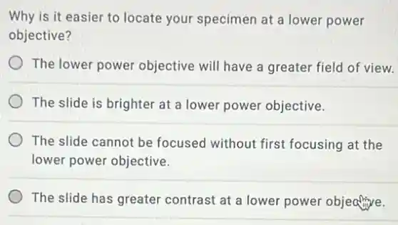 Why is it easier to locate your specimen at a lower power
objective?
The lower power objective will have a greater field of view.
The slide is brighter at a lower power objective.
The slide cannot be focused without first focusing at the
lower power objective.
The slide has greater contrast at a lower power objective.