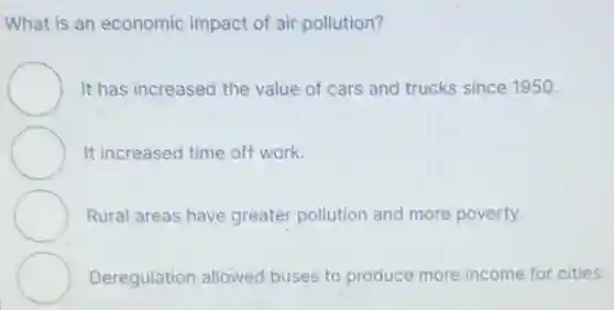 What is an economic impact of air pollution?
It has increased the value of cars and trucks since 1950.
It increased time off work.
Rural areas have greater pollution and more poverty.
Deregulation allowed buses to produce more income for cities.