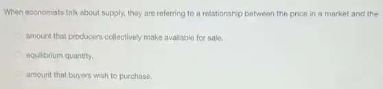 When economists talk about supply, they are referring to a relationship between the price in a market and the
amount that producers collectively make available for sale.
equilibrium quantity.
amount that buyers wish to purchase.