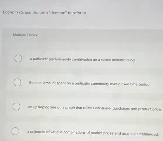 Economists use the term "demand" to refer to
Multiple Choice
a particular price-quantity combination on a stable demand curve.
the total amount spent on a particular commodity over a fixed time period.
an upsloping line on a graph that relates consumer purchases and product price.
a schedule of various combinations of market prices and quantities demanded.