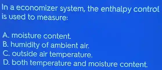 In a economizer system,the enthalpy control
is used to measure:
A. moisture content.
B. humidity of ambient air.
C. outside air temperature.
D. both temperature and moisture content.