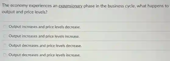 The economy experiences an expansionary phase in the business cycle, what happens to
output and price levels?
Output increases and price levels decrease.
Output increases and price levels increase.
Output decreases and price levels decrease.
Output decreases and price levels increase.