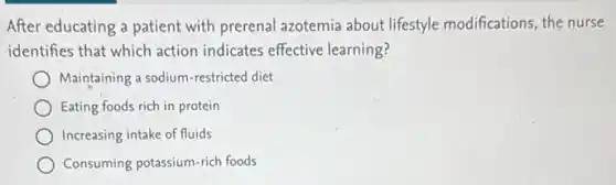 After educating a patient with prerenal azotemia about lifestyle modifications, the nurse
identifies that which action indicates effective learning?
Maintaining a sodium-restricted diet
Eating foods rich in protein
Increasing intake of fluids
Consuming potassium-rich foods