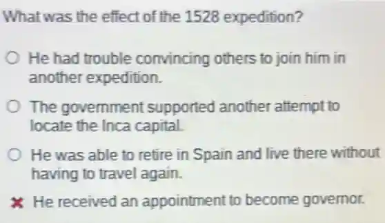 What was the effect of the 1528 expedition?
He had trouble convincing others to join him in
another expedition.
The government supported another attempt to
locate the Inca capital.
He was able to retire in Spain and live there without
having to travel again.
He received an appointment to become governor.