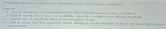 What effect does cold air have on the movement of cilia in the respiratory epithelium?
Select one:
a. Cold air accelerates the movement of cilia enhancing the removal of mucus and debris.
b. Cold air causes cilia to stop moving entirely,resulting in congestion and difficulty breathing.
C. Cold air has no significant effect on the movement of cilia.
d. Cold air slows down the movement of cilia, leading to the accumulation of mucus and potentially causing a
runny nose.