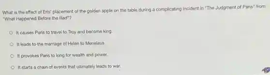 What is the effect of Eris' placement of the golden apple on the table during a complicating incident in "The Judgment of Paris" from
"What Happened Before the lliad"?
It causes Paris to travel to Troy and become king.
It leads to the marriage of Helen to Menelaus.
It provokes Paris to long for wealth and power.
It starts a chain of events that ultimately leads to war.