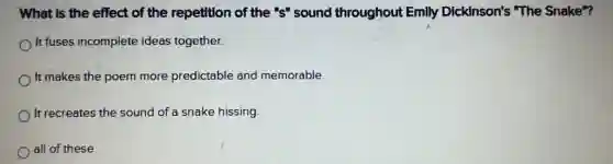 What is the effect of the repetition of the "s" sound throughout Emily Dickinson's "The Snake"?
It fuses incomplete ideas together.
It makes the poem more predictable and memorable.
It recreates the sound of a snake hissing
all of these