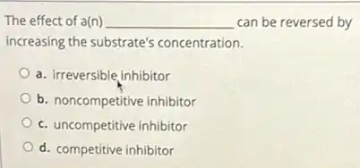 The effect of a(n) __ can be reversed by
increasing the substrate's concentration.
a. irreversible inhibitor
b. noncompetitive inhibitor
c. uncompetitive inhibitor
d. competitive inhibitor