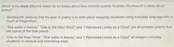 Which is the most effective thesis for an essay about how romantic poems illustrate Wordsworth's ideas about
poetry?
Wordsworth believed that the goal of poetry is to write about everyday situations using everyday language with a
touch of imagination
"She walks in beauty ""Ode to the West Wind," and "I Wandered Lonely as a Cloud" are all romantic poems that
are typical of the time period.
"Ode to the West Wind,"She walks in beauty," and "I Wandered Lonely as a Cloud" all present everyday
situations in unusual and interesting ways.