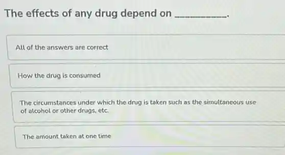 The effects of any drug depend on __
All of the answers are correct
How the drug is consumed
The circumstances under which the drug is taken such as the simultaneous use
of alcohol or other drugs, etc.
The amount taken at one time