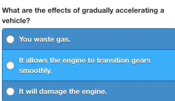 What are the effects of gradually accelerating a
vehicle?
You waste gas.
It allows the engine to transition gears
smoothly.
It will damage the engine.