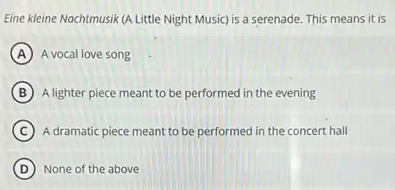 Eine kleine Nachtmusik (A Little Night Music) is a serenade. This means it is
A A vocal love song
B A lighter piece meant to be performed in the evening
C A dramatic piece meant to be performed in the concert hall
D None of the above