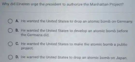 Why did Einstein urge the president to authorize the Manhattan Project?
A. He wanted the United States to drop an atomic bomb on Germany.
B. He wanted the United States to develop an atomic bomb before
the Germans did.
C. He wanted the United States to make the atomic bomb a public
project.
D. He wanted the United States to drop an atomic bomb on Japan.