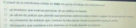 El papel de la membrana celular es más me gusta el trabajo de cual persona?
un bombero que evacua personas de un edificio en llamas
un oficial de policía que permite que personas seleccionadas entren y salgan de la escena del crimen
un conductor de autobús que conduce la ruta exprés desde el suburbio hasta el centro
Un maestro que mantiene a los alumnos en el aula durante un examen