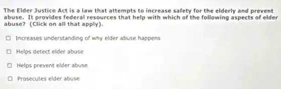 The Elder Justice Act is a law that attempts to increase safety for the elderly and prevent
abuse. It provides federal resources that help with which of the following aspects of elder
abuse? (Click on all that apply).
Increases understanding of why elder abuse happens
Helps detect elder abuse
Helps prevent elder abuse
Prosecutes elder abuse