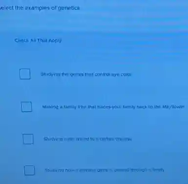 elect the examples of genetics.
Check All That Apply
Studying the genes that control eye color
Making a family tree that traces your family back to the Mayflower
Studying traits linked to a certain disease
Studying how a disease gene is passed through a family