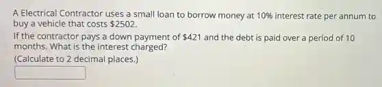 A Electrical Contractor uses a small loan to borrow money at 10% interest rate per annum to
buy a vehicle that costs 2502
If the contractor pays a down payment of 421 and the debt is paid over a period of 10
months. What is the interest charged?
(Calculate to 2 decimal places.)
square