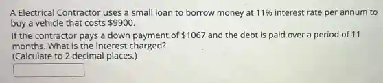 A Electrical Contractor uses a small loan to borrow money at 11% interest rate per annum to
buy a vehicle that costs 9900
If the contractor pays a down payment of 1067 and the debt is paid over a period of 11
months. What is the interest charged?
(Calculate to 2 decimal places.)
square