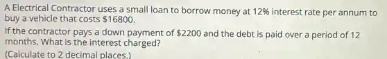 A Electrical Contractor uses a small loan to borrow money at 12% interest rate per annum to
buy a vehicle that costs 16800
If the contractor pays a down payment of 2200 and the debt is paid over a period of 12
months. What is the interest charged?
(Calculate to 2 decimal places.)