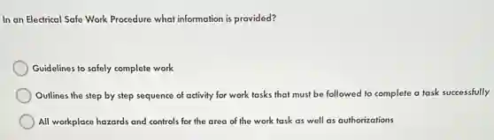 In an Electrical Safe Work Procedure what information is provided?
Guidelines to safely complete work
Outlines the step by step sequence of activity for work tasks that must be followed to complete a task successfully
All workplace hazards and controls for the area of the work task as well as authorizations