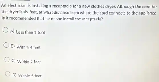 An electrician is installing a receptacle for a new clothes dryer. Although the cord for
the dryer is six feet, at what distance from where the cord connects to the appliance
is it recommended that he or she install the receptacle?
A) Less than 1 foot
B) Within 4 feet
C) Within 2 feet
D) Within 5 feet