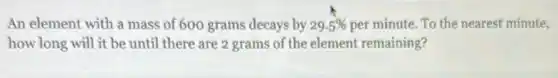 An element with a mass of 600 grams decays by 29.5% per minute. To the nearest minute,
how long will it be until there are 2 grams of the element remaining?
