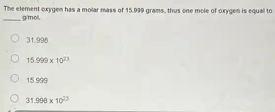 The element oxygen has a molar mass of 15.999 grams, thus one mole of oxygen is equal to
underline ( )g/mol.
31.998
15.999times 10^23
15.99 g
31.998times 10^23