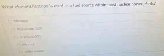 What element/isotope is used as a fuel source within most nuclear power plants?
biomass
Plutonium-239
Uranium-235
nitrates
sulfur oxides