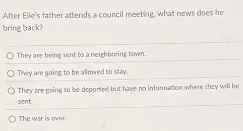 After Elie's father attends a council meeting, what news does he
bring back?
They are being sent to a neighboring town.
They are going to be allowed to stay.
They are going to be deported but have no information where they will be
sent.
The war is over.