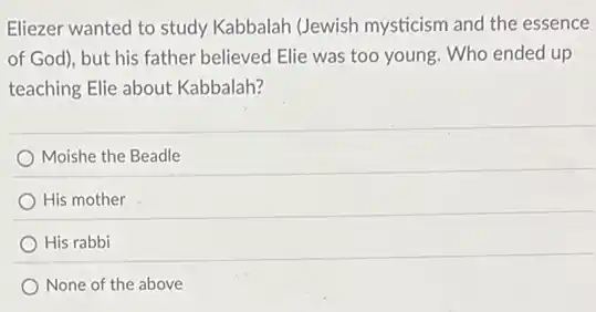Eliezer wanted to study Kabbalah (Jewish mysticism and the essence
of God), but his father believed Elie was too young. Who ended up
teaching Elie about Kabbalah?
Moishe the Beadle
His mother
His rabbi
None of the above