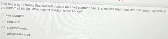 Elsa has a jar of honey that was left outside on a hot summer day. She notices that there are now sugar crystals at
the bottom of the jar.What type of solution is the honey?
unsaturated
saturated
supersaturated
polyunsaturated