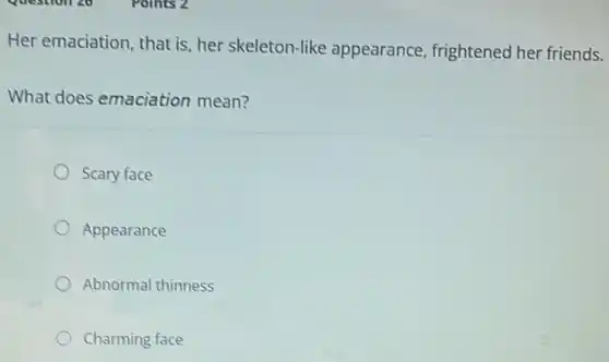 Her emaciation, that is her skeleton-like appearance, frightened her friends.
What does emaciation mean?
Scary face
Appearance
Abnormal thinness
Charming face