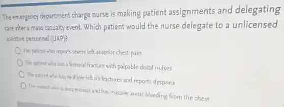The emergency department charge nurse is making patient assignments and delegating
care after a mass casualty event. Which patient would the nurse delegate to a unlicensed
assistive personnel (UAP)?
The patient who reports severe left anterior chest pain
The patient who has a femoral fracture with palpable distal pulses
The patient who has multiple left rib fractures and reports dyspnea
The patient who is unconscious and has massive aortic bleeding from the chest