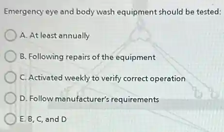 Emergency eye and body wash equipment should be tested:
A. At least annually
B. Following repairs of the equipment
C. Activated weekly to verify correct operation
D. Follow manufacturer's requirements
E. B, C, and D