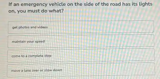 If an emergency vehicle on the side of the road has its lights
on, you must do what?
get photos and videos
maintain your speed
come to a complete stop
move a lane over or slow down