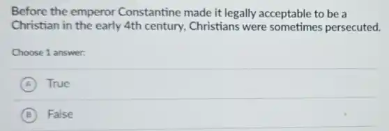 Before the emperor Constantine made it legally acceptable to be a
Christian in the early 4th century.Christians were sometimes persecuted.
Choose 1 answer:
A True
B False
