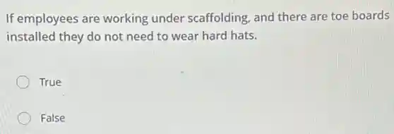If employees are working under scaffolding, and there are toe boards
installed they do not need to wear hard hats.
True
False
